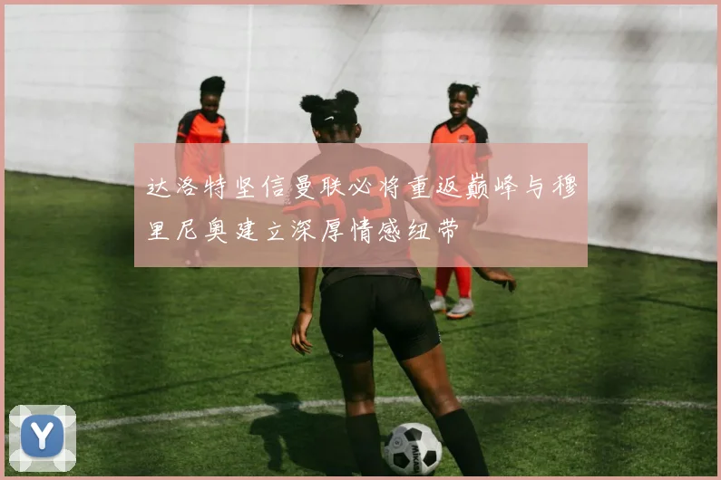 达洛特坚信曼联必将重返巅峰与穆里尼奥建立深厚情感纽带
