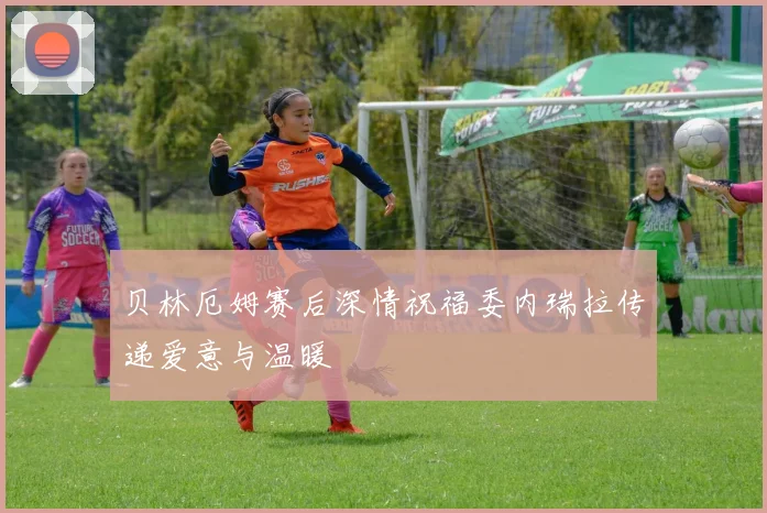 贝林厄姆赛后深情祝福委内瑞拉传递爱意与温暖