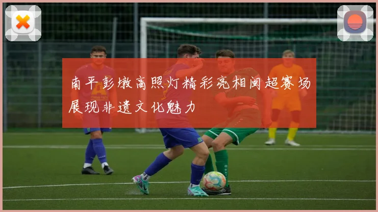 南平彭墩高照灯精彩亮相闽超赛场展现非遗文化魅力