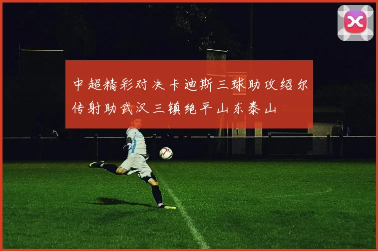 中超精彩对决卡迪斯三球助攻绍尔传射助武汉三镇绝平山东泰山