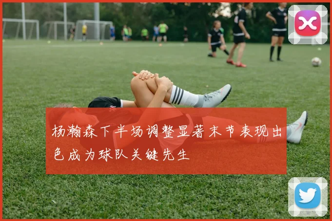 杨瀚森下半场调整显著末节表现出色成为球队关键先生