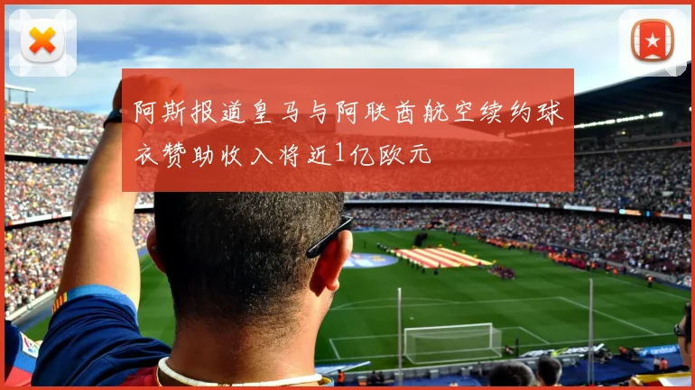 阿斯报道皇马与阿联酋航空续约球衣赞助收入将近1亿欧元