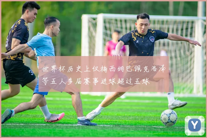 世界杯历史上仅梅西姆巴佩克洛泽等五人多届赛事进球超过五球
