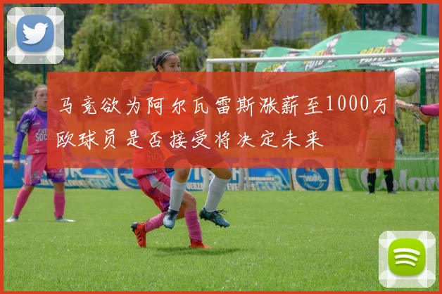 马竞欲为阿尔瓦雷斯涨薪至1000万欧球员是否接受将决定未来