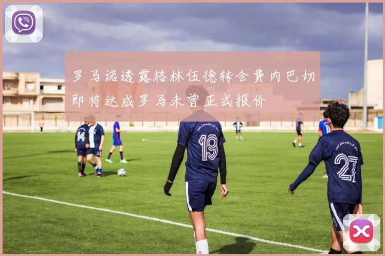 罗马诺透露格林伍德转会费内巴切即将达成罗马未曾正式报价