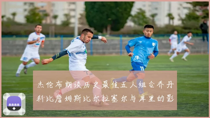 杰伦布朗谈历史最佳五人组合乔丹科比詹姆斯比尔拉塞尔与库里的影响力