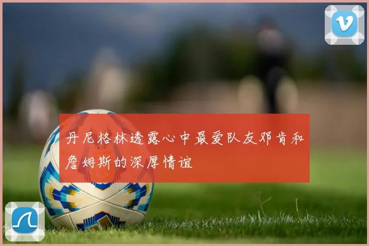 丹尼格林透露心中最爱队友邓肯和詹姆斯的深厚情谊