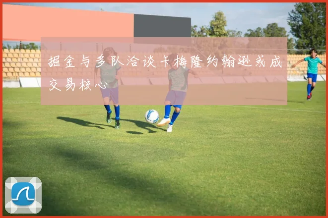 掘金与多队洽谈卡梅隆约翰逊或成交易核心