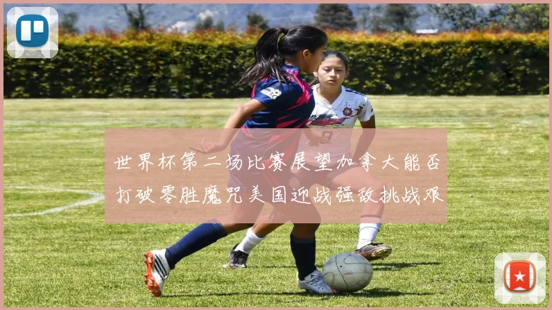 世界杯第二场比赛展望加拿大能否打破零胜魔咒美国迎战强敌挑战艰巨