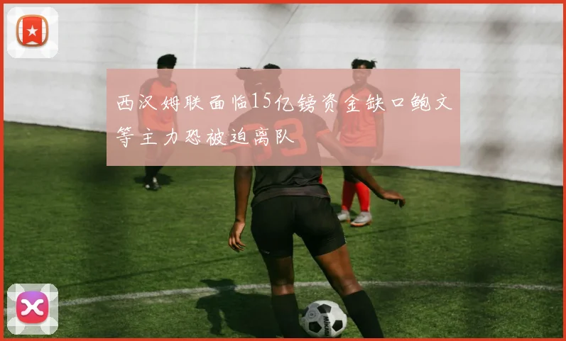 西汉姆联面临15亿镑资金缺口鲍文等主力恐被迫离队
