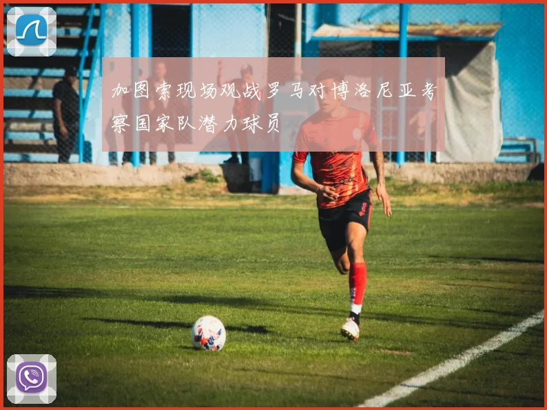 加图索现场观战罗马对博洛尼亚考察国家队潜力球员