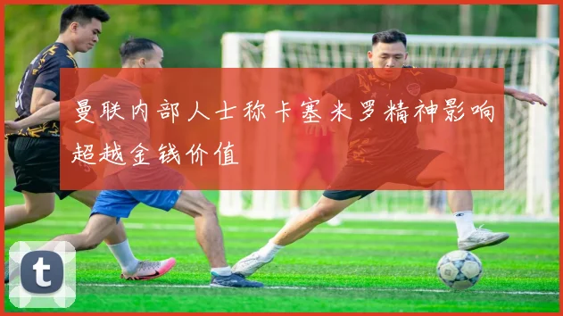 曼联内部人士称卡塞米罗精神影响超越金钱价值