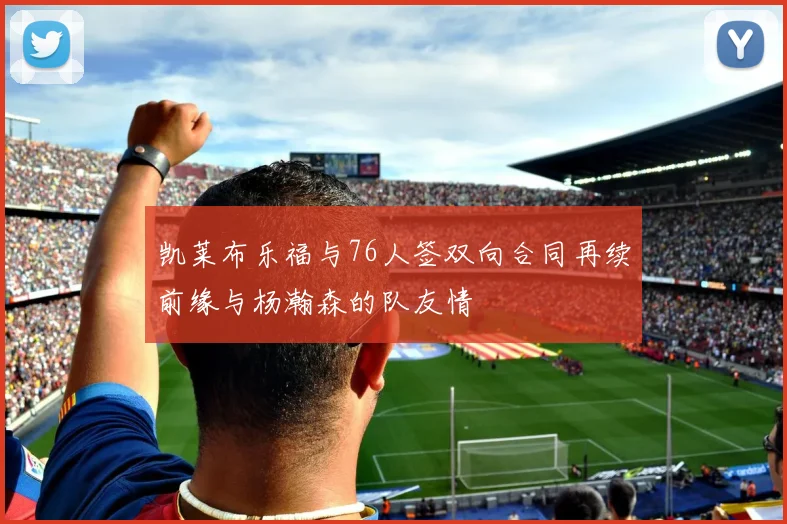 凯莱布乐福与76人签双向合同再续前缘与杨瀚森的队友情