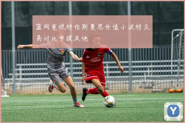 篮网重视特伦斯曼恩价值小波特交易讨论中提及他
