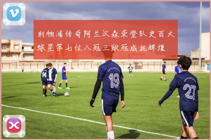 利物浦传奇阿兰汉森荣登队史百大球星第七位八冠三欧冠成就辉煌