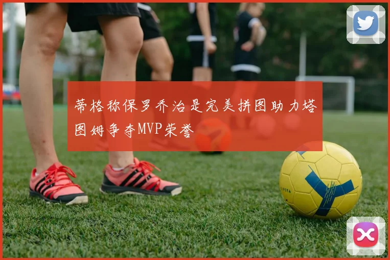 蒂格称保罗乔治是完美拼图助力塔图姆争夺MVP荣誉