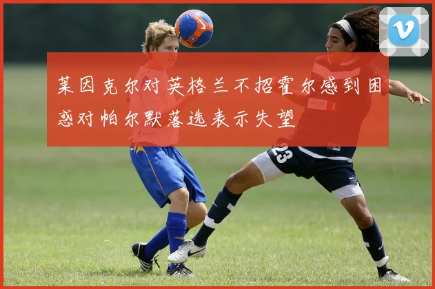 莱因克尔对英格兰不招霍尔感到困惑对帕尔默落选表示失望