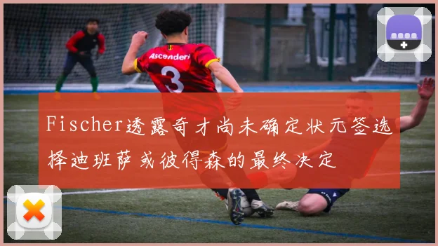 Fischer透露奇才尚未确定状元签选择迪班萨或彼得森的最终决定
