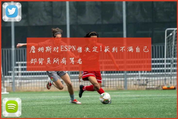 詹姆斯对ESPN借决定1获利不满自己却背负所有骂名