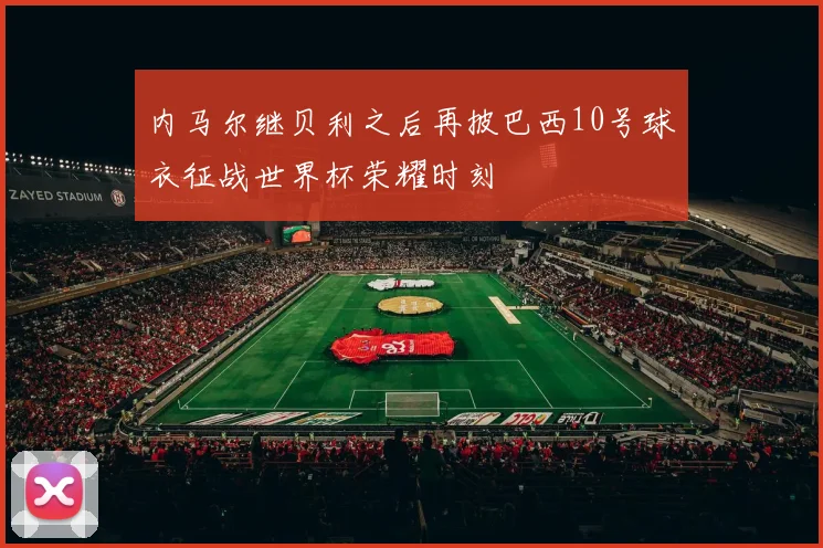 内马尔继贝利之后再披巴西10号球衣征战世界杯荣耀时刻