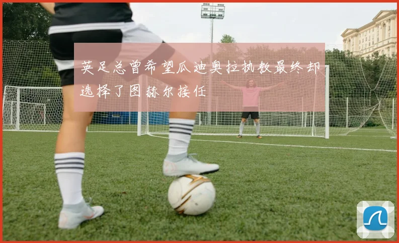 英足总曾希望瓜迪奥拉执教最终却选择了图赫尔接任