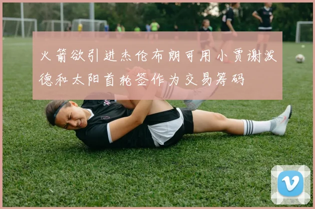 火箭欲引进杰伦布朗可用小贾谢泼德和太阳首轮签作为交易筹码