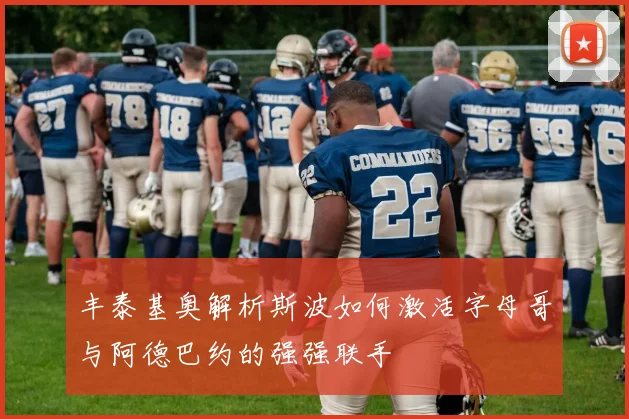 丰泰基奥解析斯波如何激活字母哥与阿德巴约的强强联手