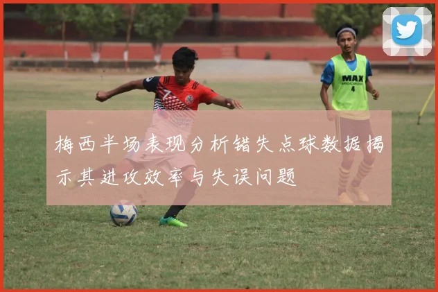 梅西半场表现分析错失点球数据揭示其进攻效率与失误问题